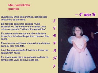 Meu vestidinho querido Quando eu tinha três aninhos, ganhei este vestidinho de daminha. Ele foi feito para uma ocasião muito especial: eu fazia teatro e iria cantar uma música chamada “brilha brilha estrelinha”. Eu estava muito nervosa e não adiantava todos da minha família pedirem para eu ficar calma. Em um certo momento, meu avô me chamou para eu tirar esta foto. A minha apresentação foi ótima e todos me aplaudiram muito. Eu adorei esse dia e se pudesse voltaria no tempo para viver de novo esse dia. S T E F A N y –  4º ano B 
