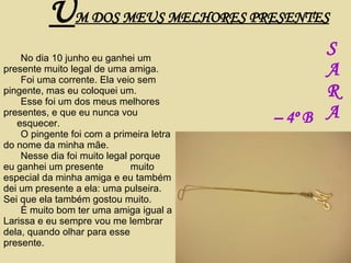 No dia 10 junho eu ganhei um presente muito legal de uma amiga. Foi uma corrente. Ela veio sem pingente, mas eu coloquei um. Esse foi um dos meus melhores presentes, e que eu nunca vou  esquecer. O pingente foi com a primeira letra do nome da minha mãe. Nesse dia foi muito legal porque eu ganhei um presente  muito especial da minha amiga e eu também dei um presente a ela: uma pulseira. Sei que ela também gostou muito. É muito bom ter uma amiga igual a Larissa e eu sempre vou me lembrar dela, quando olhar para esse presente. U M DOS MEUS MELHORES PRESENTES S A R A –  4º B 