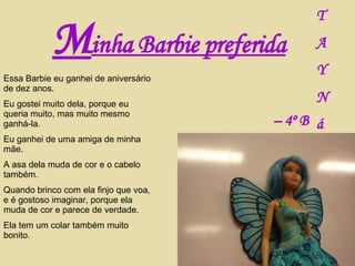 M inha Barbie preferida T A Y N á –  4º B Essa Barbie eu ganhei de aniversário de dez anos. Eu gostei muito dela, porque eu queria muito, mas muito mesmo ganhá-la. Eu ganhei de uma amiga de minha mãe. A asa dela muda de cor e o cabelo também. Quando brinco com ela finjo que voa, e é gostoso imaginar, porque ela muda de cor e parece de verdade. Ela tem um colar também muito bonito. 