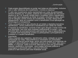 ...Continuação Cada projeto disponibilizado no portal, tem todas as informações, inclusive com o valor referencia de investimento, ( mínimo e máximo). O valor dos investimento serão representado por cotas de participação sempre divididos em 10 partes, podendo ter a participação de uma única pessoa ou de 1+9, ficando cientes tanto o investidor como o beneficiário, que o valor será repassado ao titular do projeto, empresa ou idéia, assim que for atingido o limite mínimo de investimento, ou seja, dessa forma asseguramos  tanto ao investidor como o beneficiário a sua aplicação de forma segura e transparente. Todo o procedimento é feito através de um boleto e depósitos bancários identificados , sendo preferencial a transferência por cartão de crédito. O repasse ao beneficiário, somente é feito após atingido o limite mínimo de sua requisição, isso tudo será mostrado graficamente no portal, o que permitirá alem do acompanhamento pelo portal de vídeo e teleconferência, o  controle será transparente a todos os participantes e principalmente o investidor e o usuário beneficiário. Importante: Para a inserção dos cadastros, atendimento online, visitação ao portal, participação de Vídeo Teleconferência é necessário um computador interligado a internet banda larga, sendo que para assistir os programas via WebtTV e teleconferência a velocidade mínima é de 512 kbps, para isso o IMMEL e a Agrupar, estão buscando alternativas junto aos governantes federais, estaduais e municipais,  para instalar terminais públicos e ouconsgeuir a permissão para  o uso dos terminais públicos e tele-centros para esta finalidade social. 