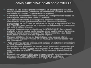 COMO PARTICIPAR COMO SÓCIO TITULAR: Primeiro ter uma idéia ou projeto convincente, um projeto palpável  ou uma empresa já estabelecida, ( neste caso será necessários uma serie de analises creditícias e informações comportamental da empresa). Cadastrar-se inicialmente no Portal SocioOnLine, onde permitirá ter acesso ao mapa regional, considerado o básico do processo. Após este cadastramento, o usuário poderá entrar em contato com os atendentes do portal, que farão uma busca do perfil básico do usuário, transmitindo a ele um código, um login e senha para ter acesso ao CADASTRO DO PROJETO, áreas esta que ele preenchera os dados padrão, e o resumo de sua idéia, projeto ou empresa. De posse desse resumo a equipe técnica do SOCIOONLINE,  fará uma pré-avaliação e, sendo positiva manterá contato com o usuário, através de telefone, email para marcar uma entrevista por Vídeo Tele Conferencia, o que dessa forma, selará o inicio da inclusão do projeto no portal. O usuário solicitante, deverá ter disponibilidade  e/ou acesso a internet computadores públicos ou mesmo em lan house, para participar dessas vídeo tele conferencias. Após a entrevista com os analistas, será realizado um trabalho de amostragem da idéia, projeto ou empresa. Amostragem esta que poderá ser através de um questionário simplificado, que fica disponível na área do portal, ou a gravação de um vídeo, uma entrevista para inserção o canal WEBTV interativa. Neste caso ver a disponibilidade da grade. De acordo com o projeto, idéia ou empresa em questão será disponibilizado  um espaço no WEBTV INTERATIVA- SOCIOONLINE, onde  ficara  hospedado como material de promoção e na pagina start de seu projeto. 