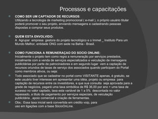 Processos e capacitações COMO SER UM CAPTADOR DE RECURSOS : Utilizando a tecnologia de marketing promocional ( e-mail ), o próprio usuário titular poderá promover o seu projeto, enviando mensagens e cadastrando pessoas dispostas a comprar seus produtos.   QUEM ESTA ENVOLVIDO: A  Agrupar  empresa  gestora do projeto tecnológico e o Immel _ Instituto Para um Mundo Melhor, entidade ONG com sede na Bahia - Brasil.   COMO FUNCIONA A REMUNERAÇAO DO SOCIO ONLINE: Inicialmente o projeto tem como regra a remuneração por serviços prestados, inicialmente com a venda de serviços especializados e veiculação de mensagens publicitárias por parte de patrocinadores e em segundo lugar  vem a captação de recursos oriundos de taxas de serviço dos associados quando participam do Portal como membros ativos, ou seja: Todo associado que se cadastrar no portal como VISITANTE apenas, é gratuito, se este usuário tiver interesse em apresentar uma idéia, projeto ou empresa  para captação de recursos entre os investidores, e que sua consulta  seja aprovada para a grade de negócios, pagará uma taxa simbólica de R$ 36,00 por ano + uma taxa de sucesso no valor captado, taxa esta variável de 1 a 5%  descontada no valor repassado, a titulo de pagamento por serviços especiais, de veiculação  publicitária , apoio comercial e criação de ferramentas. Obs.: Essa taxa inicial será convertida em crédito voip, para uso em ligações com a base SócioOnLine. 