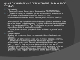 QUAIS OS VANTAGENS E DESVANTAGENS  PARA O SOCIO TITULAR: Vantagens: - Desenvolvimento de um plano de negócios, PROFISSIONAL; - Disponibilização de sua idéia, projetos e empresas a centenas e milhares de investidores e pessoas no mundo todo. -Visibilidade instantânea após a veiculação na mídia do  WebTV: -Possibilidade de captar um sócio investidor, que não afetara as suas decisões no seu próprio negocio, porque o investidor somente poderá dar orientações via Vídeo Tele Conferencia, sugerindo as decisões, cabendo ao titular a sua implementação. - Captação de recursos que possibilitam a alavancagem de seus planos. Desvantagens: -Poderá ser um empecilho a necessidade  de conhecimento em Internet; -Dispor de um computador ou de uma forma de acesso a internet, ( Lan House ou terminais públicos de inclusão digital); -Estar ciente que a partir da data de assinatura de inclusão de um sócio, o negocio dele será repartido em até 50% com até 10 investidores no máximo, formando assim uma sociedade onde as decisões deves ser avaliadas, por todos, com a finalidade de  preservar o seu negocio bem como o capital dos investidores. 