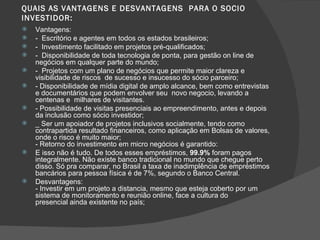 QUAIS AS VANTAGENS E DESVANTAGENS  PARA O SOCIO INVESTIDOR: Vantagens: -  Escritório e agentes em todos os estados brasileiros; -  Investimento facilitado em projetos pré-qualificados; -  Disponibilidade de toda tecnologia de ponta, para gestão on line de negócios em qualquer parte do mundo; -  Projetos com um plano de negócios que permite maior clareza e visibilidade de riscos  de sucesso e insucesso do sócio parceiro; - Disponibilidade de mídia digital de amplo alcance, bem como entrevistas e documentários que podem envolver seu  novo negocio, levando a centenas e  milhares de visitantes. - Possibilidade de visitas presenciais ao empreendimento, antes e depois da inclusão como sócio investidor; _ Ser um apoiador de projetos inclusivos socialmente, tendo como contrapartida resultado financeiros, como aplicação em Bolsas de valores, onde o risco é muito maior; - Retorno do investimento em micro negócios é garantido: E isso não é tudo. De todos esses empréstimos,  99.9%  foram pagos integralmente. Não existe banco tradicional no mundo que chegue perto disso. Só pra comparar, no Brasil a taxa de inadimplência de empréstimos bancários para pessoa física é de 7%, segundo o Banco Central. Desvantagens: - Investir em um projeto a distancia, mesmo que esteja coberto por um sistema de monitoramento e reunião online, face a cultura do presencial ainda existente no país; 