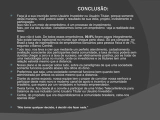CONCLUSÃO:  Faça já a sua inscrição como Usuário Investidor ou Usuário Titular, porque somente desta maneira, você poderá saber o resultado de sua idéia, projeto, investimento e participação. Isso não é um meio de empréstimo, é um processo de investimento.  Mas, por via das duvidas  considerarmos como um empréstimo  veja a realidade dos fatos: E isso não é tudo. De todos esses empréstimos,  99.9%  foram pagos integralmente. Não existe banco tradicional no mundo que chegue perto disso. Só pra comparar, no Brasil a taxa de inadimplência de empréstimos bancários para pessoa física é de 7%, segundo o Banco Central. Tudo isso, nos leva a crer que mediante um perfeito atendimento, cadastramento, avaliação consciente dos participantes desta comunidade, a taxa de risco poderá sem duvidas chegar a zero e a taxa de sucesso, ser efetivamente positiva, por se tratar de uma metodologia única no mundo, onde os investidores e os titulares tem uma  relação estreita mesmo que a distancia. Nosso plano é de avançar sobre tudo, sobre os paradigmas de que uma sociedade somente funciona quando abaixo dos olhos do dono. Preferimos que seja, uma sociedade comercial funciona bem quando bem administrada por ambos os sócios mesmo que a distancia. Diante do acima exposto, nossa equipe tem o prazer de convidar vossa senhora a participar deste mais novo e moderno canal de apoio e incentivo a comunidade brasileira, que espera por um verdadeiro e honesto empreendedor. Desta forma, fica desde já o convite a participar de uma Vídeo Teleconferência para tratamos de sua inclusão como Usuário Titular ou Usuário Investidor. Certos, do propósito que ora disponibilizamos a comunidade brasileira, cabe-nos apenas dizer: “ Não tomar qualquer decisão, é decidir não fazer nada.” 
