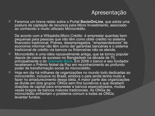 Apresentação Faremos um breve relato sobre o Portal  SocioOnLine , que adota uma postura de captação de recursos para Micro Investimento, associado ao conhecido e muito utilizado Microcrédito. De acordo com a Wikipédia,Micro Crédito  é emprestar quantias bem pequenas para pessoas que não têm como obter crédito no sistema financeiro tradicional. Pobres, desempregados, “empreendedores” de economia informal não têm como dar garantias bancárias e o sistema tradicional de crédito via bancos ou financeiras não os atende. Microcrédito é uma idéia razoavelmente antiga, que se tornou popular depois de casos de sucesso no Bangladesh na década de 70, principalmente o do  Grameen Bank . Em 2006 o banco e seu fundador receberam o Prêmio Nobel da Paz em reconhecimento ao profundo poder de transformação social do microcrédito. Hoje em dia há milhares de organizações no mundo todo dedicadas ao microcrédito, inclusive no Brasil, embora o país ainda tenha muito a fazer no amadurecimento dessa idéia. A maior parte das organizações se divide em dois grupos: ONGs sem fins lucrativos e que recebem doações de capital para emprestar e bancos especializados, muitas vezes braços de bancos maiores tradicionais. As ONGs de  microcrédito enfrentam o problema comum a todas as ONGs:  levantar fundos. 