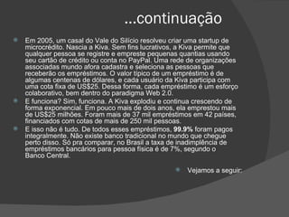 ...continuação Em 2005, um casal do Vale do Silício resolveu criar uma startup de microcrédito. Nascia a Kiva. Sem fins lucrativos, a Kiva permite que qualquer pessoa se registre e empreste pequenas quantias usando seu cartão de crédito ou conta no PayPal. Uma rede de organizações associadas mundo afora cadastra e seleciona as pessoas que receberão os empréstimos. O valor típico de um empréstimo é de algumas centenas de dólares, e cada usuário da Kiva participa com uma cota fixa de US$25. Dessa forma, cada empréstimo é um esforço colaborativo, bem dentro do paradigma Web 2.0. E funciona? Sim, funciona. A Kiva explodiu e continua crescendo de forma exponencial. Em pouco mais de dois anos, ela emprestou mais de US$25 milhões. Foram mais de 37 mil empréstimos em 42 países, financiados com cotas de mais de 250 mil pessoas. E isso não é tudo. De todos esses empréstimos,  99.9%  foram pagos integralmente. Não existe banco tradicional no mundo que chegue perto disso. Só pra comparar, no Brasil a taxa de inadimplência de empréstimos bancários para pessoa física é de 7%, segundo o Banco Central. Vejamos a seguir: 