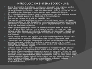 INTRODUÇAO DO SISTEMA SOCIOONLINE: Diante de uma série de analises e constatações a Agrupar, uma empresa  que tem como base a iniciativa privada e fins lucrativos com seus projetos e de terceiros,visando um processo comercial e operacional, criou o Portal SOCIOONLINE, da qual faremos o discurso e o motivo que nos levou a esse entendimento. Todo capital circulante é fruto de trabalho e investimento com uma finalidade apenas, o lucro e a riqueza, que deve ser distribuída de forma inteligente; Que todo ser humano por si só é um investidor nato; Que todo ser humano tem idéias e projetos que na maioria das vezes,  não podem colocar em prática, por falta de capital, as vezes valores considerados insignificantes para muitos, é o suficiente para iniciar um grande empreendimento, que traz lucros e benefícios a centenas de pessoas. Enfim, que toda pessoa que recebe um incentivo financeiro e tem um plano de negócios, ética, juízo, lógica e força de vontade, trabalha com o que tem, produz, compra, vende e devolve o investimento recebido com o maior prazer, e busca  com isso, uma  maior credibilidade para captar mais recursos  e amplia o seu sonho de voar mais alto.  Esta é a lógica, adotada pela Agrupar, que reuniu diversos projetos e pessoas para desenvolver vários  sistemas de inclusão social e digital no país desde 1999.  Com vistas a este paradigma, constatamos que seria necessário algo mais, que um simples sistema de inclusão social e digital, o que nos levou a criar um projeto destinado a captação de recursos com pessoas que tem uma visão empreendedora, critica e analítica de bons projetos. Cabendo a nós despertar nesses empreendedores o interesse em ajudar pessoas, apoiando projetos com pequenas somas, dando ênfase aos que podem ser bem sucedidos, o que proporciona um lucro programado em no mínimo 180 dias e o ideal a partir de 12 meses. Tornando-os assim investidores e criadores de uma nova classe social os Sócios Empreendedores, sendo reconhecidos como tal, e não apenas como emprestadores de dinheiro, agiotas ou banqueiros, mas sim, sendo reconhecidos como Investidores Virtuais e On Line, em projetos que se tornam  realidade  saindo do papel e se transformam em  micros negócios  e até micro empresas. 