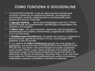 COMO FUNCIONA O SOCIOONLINE O Portal SOCIOONLINE, é site de relacionamento estritamente comercial  dotado de um arsenal de sistemas, tecnologias de comunicação, controle, cadastramento e monitoramento semi-presencial e remoto, entre eles: O  Agrupar Hosting  : Serve para hospedagem onde fica o Portal SOCIOONLINE de cadastramento, identificação e hospedagem dos usuários e dos projetos; O  Webtv Inetv  : Um canal interativo, disponível  para divulgação e apresentação dos projetos, treinamentos, programas de incentivo ao vivo e por demanda; O  WebMannager SocioOnLine : Um gestor de usuários, investidores e patrocinadores, agenda de recados in e out, comunicação VoIP, palestras e sala de reunião; E, um sistema de  Vídeo Conferencia  apoiada por uma equipe de assistentes, que atuam como ATENDENTES e como ANALISTA DE PROJETOS, que fazem uma pré-avaliação do usuário cadastrado como Usuário Titular e suas  idéias, empresas e do projeto em si, oferecendo a eles conhecimento profissional na área de NDA e na elaboração de Planos de Negócios ( Business Plan ), e por outro lado uma equipe de Profissionais qualificados para avaliar as empresas, instituições e pessoas candidatas a Usuários Investidores. 