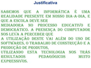 Justificativa Sabemos que a informática é uma realidade presente em nosso dia-a-dia, e que a escola deve ser mediadora no processo educativo e democrático. A presença do computador nos leva a perceber que a utilização deste vai além do uso de Softwares, o trabalho de construção e a produção de produtos, utilizando esta tecnologia nos trás resultados pedagógicos muito expressivos. 