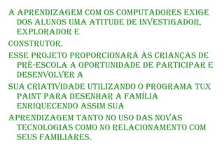 A aprendizagem com os computadores exige dos alunos uma atitude de investigador, explorador e construtor. Esse projeto proporcionará às crianças de pré-escola a oportunidade de participar e desenvolver a sua criatividade utilizando o programa tux paint para desenhar a família enriquecendo assim sua aprendizagem tanto no uso das novas tecnologias como no relacionamento com seus familiares. 
