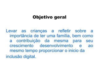 Objetivo geral Levar as crianças a refletir sobre a importância de ter uma família, bem como a contribuição da mesma para seu crescimento desenvolvimento e ao mesmo tempo proporcionar o inicio da inclusão digital. 