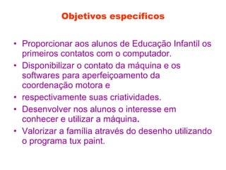 Objetivos específicos Proporcionar aos alunos de Educação Infantil os primeiros contatos com o computador. Disponibilizar o contato da máquina e os softwares para aperfeiçoamento da coordenação motora e respectivamente suas criatividades. Desenvolver nos alunos o interesse em conhecer e utilizar a máquina . Valorizar a família através do desenho utilizando o programa tux paint. 