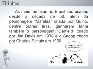 As mais famosas no Brasil são usadas
desde a década de 50, além da
personagem “Mafalda” criada por Quino,
dentre outras tiras, ganharam fama
também o personagem “Garfield” criado
por Jim Davis em 1978 e o Snoop criado
por Charles Schulz em 1950.
Tirinhas
 