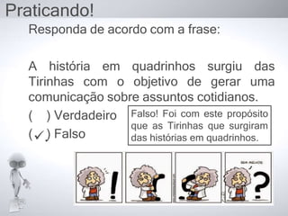 Responda de acordo com a frase:
A história em quadrinhos surgiu das
Tirinhas com o objetivo de gerar uma
comunicação sobre assuntos cotidianos.
( ) Verdadeiro
( ) Falso
Praticando!
Falso! Foi com este propósito
que as Tirinhas que surgiram
das histórias em quadrinhos..
 
