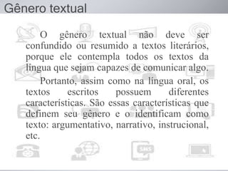 O gênero textual não deve ser
confundido ou resumido a textos literários,
porque ele contempla todos os textos da
língua que sejam capazes de comunicar algo.
Portanto, assim como na língua oral, os
textos escritos possuem diferentes
características. São essas características que
definem seu gênero e o identificam como
texto: argumentativo, narrativo, instrucional,
etc.
Gênero textual
 