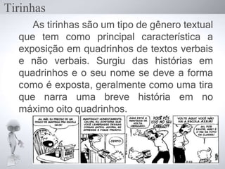Tirinhas
As tirinhas são um tipo de gênero textual
que tem como principal característica a
exposição em quadrinhos de textos verbais
e não verbais. Surgiu das histórias em
quadrinhos e o seu nome se deve a forma
como é exposta, geralmente como uma tira
que narra uma breve história em no
máximo oito quadrinhos.
 