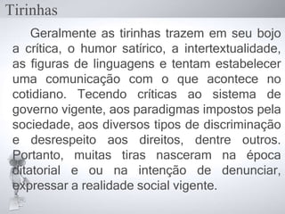 Geralmente as tirinhas trazem em seu bojo
a crítica, o humor satírico, a intertextualidade,
as figuras de linguagens e tentam estabelecer
uma comunicação com o que acontece no
cotidiano. Tecendo críticas ao sistema de
governo vigente, aos paradigmas impostos pela
sociedade, aos diversos tipos de discriminação
e desrespeito aos direitos, dentre outros.
Portanto, muitas tiras nasceram na época
ditatorial e ou na intenção de denunciar,
expressar a realidade social vigente.
Tirinhas
 