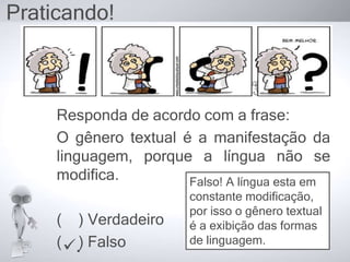 Praticando!
Responda de acordo com a frase:
O gênero textual é a manifestação da
linguagem, porque a língua não se
modifica.
( ) Verdadeiro
( ) Falso
Falso! A língua esta em
constante modificação,
por isso o gênero textual
é a exibição das formas
de linguagem.
.
 