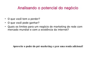 Analisando o potencial do negócio O que você tem a perder? O que você pode ganhar? Quais os limites para um negócio de marketing de rede com mercado mundial e com a existência da internet? Aproveite o poder do pré-marketing e gere uma renda adicional! 