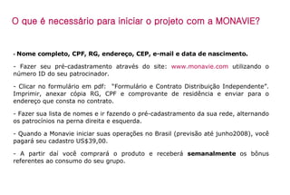 -  Nome completo, CPF, RG, endereço, CEP, e-mail e data de nascimento. - Fazer seu pré-cadastramento através do site:  www.monavie.com  utilizando o número ID do seu patrocinador. - Clicar no formulário em pdf:  “Formulário e Contrato Distribuição Independente”. Imprimir, anexar cópia RG, CPF e comprovante de residência e enviar para o endereço que consta no contrato.  - Fazer sua lista de nomes e ir fazendo o pré-cadastramento da sua rede, alternando os patrocínios na perna direita e esquerda. - Quando a Monavie iniciar suas operações no Brasil (previsão até junho2008), você pagará seu cadastro US$39,00. - A partir daí você comprará o produto e receberá  semanalmente  os bônus referentes ao consumo do seu grupo. O que é necessário para iniciar o projeto com a MONAVIE? 