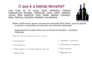 O que é a bebida MonaVie? Uma fusão de 19 frutas: AÇAÍ, DAMASCO, CEREJA, ACEROLA,UVA ROSADA, MARACUJÁ, CAMU CAMU, BANANA, LICHIA, PERA ASIÁTICA, KIWI, ROMÃ, AMEIXA, CUPUAÇU, PERA, MIRTILO, OXICOCO, ARANDO, UVA BRANCA  Vitaminas e minerais Carboidratos complexos Fibra dietética Oligominerais Antioxidantes Fitonutrientes Ácidos graxos essenciais (Omega 3,6 e 9) Aminoácidos Bebida multifuncional, apenas uma pequena quantidade diária (60ml), ajuda as pessoas a suprirem a necessidade de frutas para uma dieta bem balanceada. Especialmente formulado dentro de uma filosofia de Equilíbrio – Variedade – Moderação. O MonaVie não tem adição de açúcar e contém: 