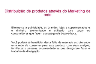 Distribuição de produtos através do Marketing de rede Elimina-se a publicidade, as grandes lojas e supermercados e o dinheiro economizado é utilizado para pagar os consumidores que fazem a propaganda boca-a-boca. Você poderá se beneficiar desta fatia de mercado estruturando uma rede de consumo para este produto com seus amigos, familiares e pessoas empreendedoras que desejarem fazer o trabalho de divulgação. 