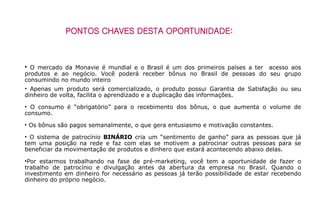 O mercado da Monavie é mundial e o Brasil é um dos primeiros países a ter  acesso aos produtos e ao negócio. Você poderá receber bônus no Brasil de pessoas do seu grupo consumindo no mundo inteiro Apenas um produto será comercializado, o produto possui Garantia de Satisfação ou seu dinheiro de volta, facilita o aprendizado e a duplicação das informações. O consumo é “obrigatório” para o recebimento dos bônus, o que aumenta o volume de consumo.  Os bônus são pagos semanalmente, o que gera entusiasmo e motivação constantes. O sistema de patrocínio  BINÁRIO  cria um “sentimento de ganho” para as pessoas que já tem uma posição na rede e faz com elas se motivem a patrocinar outras pessoas para se beneficiar da movimentação de produtos e dinhero que estará acontecendo abaixo delas. Por estarmos trabalhando na fase de pré-marketing, você tem a oportunidade de fazer o trabalho de patrocínio e divulgação antes da abertura da empresa no Brasil. Quando o investimento em dinheiro for necessário as pessoas já terão possibilidade de estar recebendo dinheiro do próprio negócio. PONTOS CHAVES DESTA OPORTUNIDADE: 
