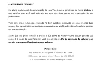 4) COMISSÕES DE GRUPO É o plano fundamental de remuneração da MonaVie. A rede é construída de forma  binária , o que significa que você será colocado em uma das duas pernas na organização do seu patrocinador.  Você será então remunerado baseado na bem-sucedida construção de suas próprias duas pernas. Seu patrocinador (ou qualquer pessoa acima de você) poderá também colocar pessoas em sua organização.  Assim que seu grupo começar a crescer e sua perna de menor volume estiver gerando 500 pontos ( 5 caixas do suco Monavie), você terá direito a  10%   de comissão do volume total gerado em sua ramificação de menor volume. Por exemplo: 500 pontos na menor perna = bônus de US$50,00 1000 pontos na menor perna = bônus de US$ 100,00 até o bônus máximo de US$10.000,00 por semana. 