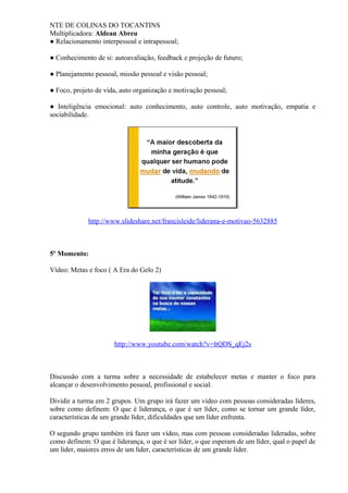 NTE DE COLINAS DO TOCANTINS
Multiplicadora: Aldean Abreu
● Relacionamento interpessoal e intrapessoal;
● Conhecimento de si: autoavaliação, feedback e projeção de futuro;
● Planejamento pessoal, missão pessoal e visão pessoal;
● Foco, projeto de vida, auto organização e motivação pessoal;
● Inteligência emocional: auto conhecimento, auto controle, auto motivação, empatia e
sociabilidade.
http://www.slideshare.net/francisleide/liderana-e-motivao-5632885
5º Momento:
Vídeo: Metas e foco ( A Era do Gelo 2)
http://www.youtube.com/watch?v=ltQDS_qEj2s
Discussão com a turma sobre a necessidade de estabelecer metas e manter o foco para
alcançar o desenvolvimento pessoal, profissional e social.
Dividir a turma em 2 grupos. Um grupo irá fazer um vídeo com pessoas consideradas líderes,
sobre como definem: O que é liderança, o que é ser líder, como se tornar um grande líder,
características de um grande líder, dificuldades que um líder enfrenta.
O segundo grupo também irá fazer um vídeo, mas com pessoas consideradas lideradas, sobre
como definem: O que é liderança, o que é ser líder, o que esperam de um líder, qual o papel de
um líder, maiores erros de um líder, características de um grande líder.
 