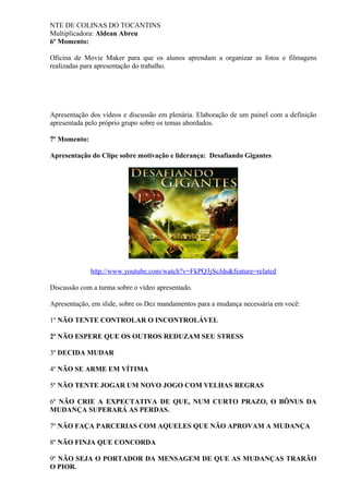 NTE DE COLINAS DO TOCANTINS
Multiplicadora: Aldean Abreu
6º Momento:
Oficina de Movie Maker para que os alunos aprendam a organizar as fotos e filmagens
realizadas para apresentação do trabalho.
Apresentação dos vídeos e discussão em plenária. Elaboração de um painel com a definição
apresentada pelo próprio grupo sobre os temas abordados.
7º Momento:
Apresentação do Clipe sobre motivação e liderança: Desafiando Gigantes
http://www.youtube.com/watch?v=FkPQ3jScJds&feature=related
Discussão com a turma sobre o vídeo apresentado.
Apresentação, em slide, sobre os Dez mandamentos para a mudança necessária em você:
1º NÃO TENTE CONTROLAR O INCONTROLÁVEL
2º NÃO ESPERE QUE OS OUTROS REDUZAM SEU STRESS
3º DECIDA MUDAR
4º NÃO SE ARME EM VÍTIMA
5º NÃO TENTE JOGAR UM NOVO JOGO COM VELHAS REGRAS
6º NÃO CRIE A EXPECTATIVA DE QUE, NUM CURTO PRAZO, O BÔNUS DA
MUDANÇA SUPERARÁ AS PERDAS.
7º NÃO FAÇA PARCERIAS COM AQUELES QUE NÃO APROVAM A MUDANÇA
8º NÃO FINJA QUE CONCORDA
9º NÃO SEJA O PORTADOR DA MENSAGEM DE QUE AS MUDANÇAS TRARÃO
O PIOR.
 