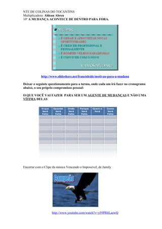 NTE DE COLINAS DO TOCANTINS
Multiplicadora: Aldean Abreu
10º A MUDANÇA ACONTECE DE DENTRO PARA FORA.
http://www.slideshare.net/francisleide/motivao-para-a-mudana
Deixar o seguinte questionamento para a turma, onde cada um irá fazer no cronograma
abaixo, o seu próprio compromisso pessoal:
O QUE VOCÊ VAI FAZER PARA SER UM AGENTE DE MUDANÇAS E NÃO UMA
VÍTIMA DELAS
Encerrar com o Clipe da música Vencendo o Impossível, de Jamily
http://www.youtube.com/watch?v=y59PR6LaewQ
 