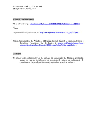 NTE DE COLINAS DO TOCANTINS
Multiplicadora: Aldean Abreu
Recursos Complementares
Slide sobre liderança: http://www.slideshare.net/ORIENTASEDUC/liderana-4517035
Vídeo:
Sapateado Liderança e Motivação: http://www.youtube.com/watch?v=q_dQOXKIocU
CRUZ, Saionara Rosa da. Projeto de Liderança. Instituto Federal de Educação, Ciência e
Tecnologia Fluminense. Rio de Janeiro. ( http://www.iff.edu.br/campus/bom-
jesus/assistencia-ao-aluno-1/projeto%20lideranca%20de%20turma.pdf/view )
Avaliação
Os alunos serão avaliados através dos debates, da socialização das filmagens produzidas
usando os recursos tecnológicos, na exposição de painéis, na reelaboração de
conceitos e na elaboração de itens para compromisso pessoal de mudança.
 
