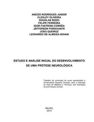 ANEZIO RODRIGUES JUNIOR
CLESLEY OLIVEIRA
DOUGLAS RIZZO
FELIPE FERREIRA
IGOR FASTRONI CORRÊA
JEFFERSON FIORAVANTE
JOÃO QUEIROZ
LEONARDO DE ALMEIDA BOIANI
ESTUDO E ANÁLISE INICIAL DO DESENVOLVIMENTO
DE UMA PRÓTESE NEUROLÓGICA
Trabalho de conclusão de curso apresentado à
Universidade Sagrado Coração, para a obtenção
do título de Métodos e Técnicas, sob orientação
do prof Claudio Corradi.
BAURU
2014
 