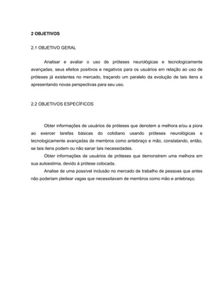 2 OBJETIVOS
2.1 OBJETIVO GERAL
Analisar e avaliar o uso de próteses neurológicas e tecnologicamente
avançadas, seus efeitos positivos e negativos para os usuários em relação ao uso de
próteses já existentes no mercado, traçando um paralelo da evolução de tais itens e
apresentando novas perspectivas para seu uso.
2.2 OBJETIVOS ESPECÍFICOS
Obter informações de usuários de próteses que denotem a melhora e/ou a piora
ao exercer tarefas básicas do cotidiano usando próteses neurológicas e
tecnologicamente avançadas de membros como antebraço e mão, constatando, então,
se tais itens podem ou não sanar tais necessidades.
Obter informações de usuários de próteses que demonstrem uma melhora em
sua autoestima, devido à prótese colocada.
Analise de uma possível inclusão no mercado de trabalho de pessoas que antes
não poderiam pleitear vagas que necessitavam de membros como mão e antebraço.
 