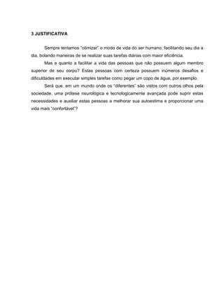 3 JUSTIFICATIVA
Sempre tentamos “otimizar” o modo de vida do ser humano, facilitando seu dia a
dia, bolando maneiras de se realizar suas tarefas diárias com maior eficiência.
Mas e quanto a facilitar a vida das pessoas que não possuem algum membro
superior de seu corpo? Estas pessoas com certeza possuem inúmeros desafios e
dificuldades em executar simples tarefas como pegar um copo de água, por exemplo.
Será que, em um mundo onde os “diferentes” são vistos com outros olhos pela
sociedade, uma prótese neurológica e tecnologicamente avançada pode suprir estas
necessidades e auxiliar estas pessoas a melhorar sua autoestima e proporcionar uma
vida mais “confortável”?
 