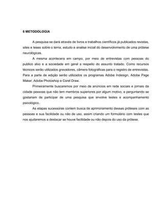 6 METODOLOGIA
A pesquisa se dará através de livros e trabalhos científicos já publicados revistas,
sites e teses sobre o tema, estudo e analise inicial do desenvolvimento de uma prótese
neurológicas.
A mesma acontecera em campo, por meio de entrevistas com pessoas do
publico alvo e a sociedade em geral a respeito do assunto tratado. Como recursos
técnicos serão utilizados gravadores, câmera fotográficas para o registro de entrevistas.
Para a parte de edição serão utilizados os programas Adobe Indesign, Adobe Page
Maker, Adobe Photoshop e Corel Draw.
Primeiramente buscaremos por meio de anúncios em rede sociais e jornais da
cidade pessoas que não tem membros superiores por algum motivo, e perguntando se
gostariam de participar de uma pesquisa que envolve testes e acompanhamento
psicológico.
As etapas sucessoras contem busca de aprimoramento dessas próteses com as
pessoas e sua facilidade ou não de uso, assim criando um formulário com testes que
nos ajudaremos a destacar se houve facilidade ou não depois do uso da prótese.
 