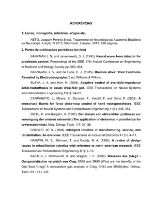 REFERÊNCIAS
1. Livros, monografia, relatórios, artigos etc.
NETO, Joaquim Pereira Brasil. Tratamento de Neurologia da Academia Brasileira
de Neurologia. Edição 1/ 2013. São Paulo: Elsevier, 2013. 896 páginas.
2. Partes de publicações periódicas (on-line)
BANKMAN, I. N. and Jansenlewitz, S. J. (1995). Neural wave- form detector for
prosthesis control, Proceedings of the IEEE 17th Annual Conference on Engineering
in Medicine and Biology Society pp. 963–964.
BASNAjIAN, J. V. and de Luca, C. J. (1985). Muscles Alive: Their Functions
Revealed by Electromyography, 5 ed, Williams & Wilkins.
BLAYA, J. A. and Herr, H. (2004). Adaptive control of avariable-impedance
ankle-footorthosis to assist drop-foot gait, IEEE Transactions on Neural Systems
and Rehabilitation Engineering 12(1): 24–31.
CARPANETO, J., Micera, S., Zaccone, F., Vecchi, F. and Dario, P. (2003). A
sensorized thumb for force close-loop control of hand neuroprostheses, IEEE
Transactions on Neural Systems and Rehabilitation Engineer-ing 11(4): 346–353.
DIETL, H. and Bargehr, H. (1997). Der einsatz von eletronikbei prothesen zur
versorgung der unteren extremitat (The application of eletronics in prosthetics for
lowerextremities), Med. Orthop. Tech. 117: 31–35.
GRUVER, W. A. (1994). Inteligent robotics in manufacturing, service, and
rehabilitation: An overview, IEEE Transactions on Industrial Eletronics 41 (1): 4–11.
HARWIN, W. S., Rahman, T. and Foulds, R. A. (1995). A review of design
issues in rehabilitation robotics with reference to north american research, IEEE
Transactionson Rehabilitation Engineering 3(1): 3–13.
KASTER, J. Nimmervoll, R. and Wagner, I. P. (1999). Waskann das C-leg? -
Ganganalytischer vergleich von Cleg, 3R45 and 3R80 (What are the benefits of the
Otto Bock C-leg? A comparative gait analysis of C-leg, 3R45 and 3R80),Med. Orthop.
Tech.119 : 131–137.
 