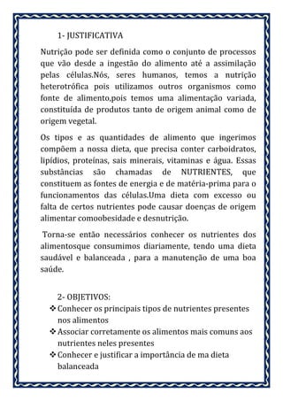 1- JUSTIFICATIVA
Nutrição pode ser definida como o conjunto de processos
que vão desde a ingestão do alimento até a assimilação
pelas células.Nós, seres humanos, temos a nutrição
heterotrófica pois utilizamos outros organismos como
fonte de alimento,pois temos uma alimentação variada,
constituída de produtos tanto de origem animal como de
origem vegetal.
Os tipos e as quantidades de alimento que ingerimos
compõem a nossa dieta, que precisa conter carboidratos,
lipídios, proteínas, sais minerais, vitaminas e água. Essas
substâncias são chamadas de NUTRIENTES, que
constituem as fontes de energia e de matéria-prima para o
funcionamentos das células.Uma dieta com excesso ou
falta de certos nutrientes pode causar doenças de origem
alimentar comoobesidade e desnutrição.
 Torna-se então necessários conhecer os nutrientes dos
alimentosque consumimos diariamente, tendo uma dieta
saudável e balanceada , para a manutenção de uma boa
saúde.


    2- OBJETIVOS:
   Conhecer os principais tipos de nutrientes presentes
    nos alimentos
   Associar corretamente os alimentos mais comuns aos
    nutrientes neles presentes
   Conhecer e justificar a importância de ma dieta
    balanceada
 