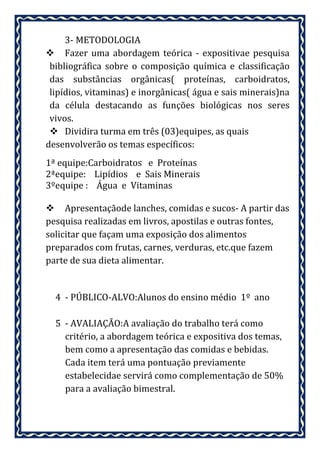 3- METODOLOGIA
 Fazer uma abordagem teórica - expositivae pesquisa
 bibliográfica sobre o composição química e classificação
 das substâncias orgânicas( proteínas, carboidratos,
 lipídios, vitaminas) e inorgânicas( água e sais minerais)na
 da célula destacando as funções biológicas nos seres
 vivos.
  Dividira turma em três (03)equipes, as quais
desenvolverão os temas específicos:
1ª equipe:Carboidratos e Proteínas
2ªequipe: Lipídios e Sais Minerais
3ºequipe : Água e Vitaminas

 Apresentaçãode lanches, comidas e sucos- A partir das
pesquisa realizadas em livros, apostilas e outras fontes,
solicitar que façam uma exposição dos alimentos
preparados com frutas, carnes, verduras, etc.que fazem
parte de sua dieta alimentar.


  4 - PÚBLICO-ALVO:Alunos do ensino médio 1º ano

  5 - AVALIAÇÃO:A avaliação do trabalho terá como
    critério, a abordagem teórica e expositiva dos temas,
    bem como a apresentação das comidas e bebidas.
    Cada item terá uma pontuação previamente
    estabelecidae servirá como complementação de 50%
    para a avaliação bimestral.
 
