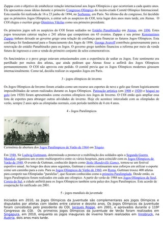 Zappas com o objetivo de estabelecer rotação internacional aos Jogos Olímpicos e que ocorreriam a cada quatro anos.
Ele apresentou essas ideias durante o primeiro Congresso Olímpico do recém-criado Comitê Olímpico Internacional.
Esta reunião foi realizada de 16 a 23 junho de 1894, na Sorbonne, em Paris. No último dia do congresso, foi decidido
que os primeiros Jogos Olímpicos, a entrar sob os auspícios do COI, teria lugar dois anos mais tarde, em Atenas. O
COI elegeu o escritor grego Dimítrios Vikélas como seu primeiro presidente.
Os primeiros jogos sob os auspícios do COI foram sediados no Estádio Panathinaiko em Atenas, em 1896. Estes
jogos trouxeram catorze nações e 241 atletas que competiram em 43 eventos. Zappas e seu primo Konstantinos
Zappas tinham deixado ao governo grego uma relação de confiança para financiar os futuros Jogos Olímpicos. Esta
confiança foi fundamental para o financiamento dos Jogos de 1896. George Averoff contribuiu generosamente para a
renovação do estádio Panathinaiko para os Jogos. O governo grego também financiou a reforma por meio da venda
futura de ingressos e com a venda do primeiro conjunto de selos comemorativos.
Os funcionários e o povo grego estavam entusiasmados com a experiência de sediar os Jogos. Este sentimento era
partilhado por muitos dos atletas, que ainda pediram que Atenas fosse a anfitriã dos Jogos Olímpicos
permanentemente. O COI não aprovou este pedido. O comitê previa que os Jogos Olímpicos modernos girassem
internacionalmente. Como tal, decidiu realizar os segundos Jogos em Paris.
3 - jogos olímpicos de inverno
Os Jogos Olímpicos de Inverno foram criados como um recurso aos esportes de neve e gelo que foram logisticamente
impossibilitados de serem realizados durante os Jogos Olímpicos. Patinação artística (em 1908 e 1920) e hóquei no
gelo (em 1920) foram apresentados como eventos olímpicos nos Jogos de Inverno. O COI então quis ampliar essa
lista de esportes para abranger outras atividades do inverno. Hoje ele acontece intercalado com as olimpíadas de
verão, sempre 2 anos após as olimpíadas normais, com período também de 4 em 4 anos.
4 - Jogos Paralímpicos
Cerimônia de abertura dos Jogos Paralímpicos de Verão de 1964 em Tóquio.
Em 1948, Sir Ludwig Guttmann, determinado a promover a reabilitação dos soldados após a Segunda Guerra
Mundial, organizou um evento multiesportivo entre os vários hospitais, para coincidir com os Jogos Olímpicos de
Verão de 1948. O evento de Guttman, conhecido depois como Stoke Mandeville Games, tornou-se um festival
esportivo anual. Ao longo dos doze anos seguintes, Guttman e outros continuaram seus esforços em utilizar o esporte
como um caminho para a cura. Para os Jogos Olímpicos de Verão de 1960, em Roma, Guttman trouxe 400 atletas
para competir nas Olimpíadas "paralelas", que ficaram conhecidas como a primeira Paralimpíada. Desde então, os
Jogos Paralímpicos foram realizados em cada ano olímpico. A partir do verão de 1988 nos Jogos Olímpicos de Seul,
Coreia do Sul, a cidade anfitriã para os Jogos Olímpicos também seria palco dos Jogos Paralímpicos. Este acordo de
cooperação foi ratificado em 2001.
5 - jogos mundiais da juventude
Iniciados em 2010, os Jogos Olímpicos da Juventude são complementares aos Jogos Olímpicos e
disputados por atletas com idades entre catorze e dezoito anos. Os Jogos Olímpicos da Juventude
foram concebidos pelo presidente do COI, Jacques Rogge, em 2001, e aprovados durante o 119º
Congresso do COI. Os primeiros Jogos Olímpicos da Juventude de Verão foram realizados em
Singapura, em 2010, enquanto os jogos inaugurais de inverno foram realizados em Innsbruck, na
Áustria, dois anos mais tarde.
 