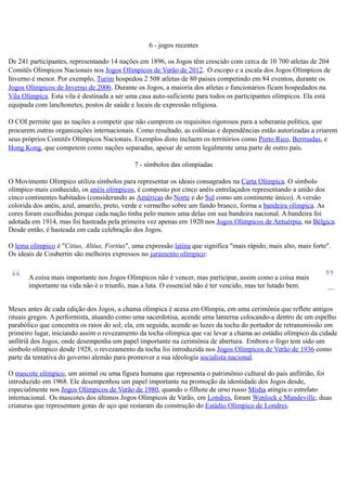 6 - jogos recentes
De 241 participantes, representando 14 nações em 1896, os Jogos têm crescido com cerca de 10 700 atletas de 204
Comitês Olímpicos Nacionais nos Jogos Olímpicos de Verão de 2012. O escopo e a escala dos Jogos Olímpicos de
Inverno é menor. Por exemplo, Turim hospedou 2 508 atletas de 80 países competindo em 84 eventos, durante os
Jogos Olímpicos de Inverno de 2006. Durante os Jogos, a maioria dos atletas e funcionários ficam hospedados na
Vila Olímpica. Esta vila é destinada a ser uma casa auto-suficiente para todos os participantes olímpicos. Ela está
equipada com lanchonetes, postos de saúde e locais de expressão religiosa.
O COI permite que as nações a competir que não cumprem os requisitos rigorosos para a soberania política, que
procurem outras organizações internacionais. Como resultado, as colônias e dependências estão autorizadas a criarem
seus próprios Comitês Olímpicos Nacionais. Exemplos disto incluem os territórios como Porto Rico, Bermudas, e
Hong Kong, que competem como nações separadas, apesar de serem legalmente uma parte de outro país.
7 - símbolos das olimpíadas
O Movimento Olímpico utiliza símbolos para representar os ideais consagrados na Carta Olímpica. O símbolo
olímpico mais conhecido, os anéis olímpicos, é composto por cinco anéis entrelaçados representando a união dos
cinco continentes habitados (considerando as Américas do Norte e do Sul como um continente único). A versão
colorida dos anéis, azul, amarelo, preto, verde e vermelho sobre um fundo branco, forma a bandeira olímpica. As
cores foram escolhidas porque cada nação tinha pelo menos uma delas em sua bandeira nacional. A bandeira foi
adotada em 1914, mas foi hasteada pela primeira vez apenas em 1920 nos Jogos Olímpicos de Antuérpia, na Bélgica.
Desde então, é hasteada em cada celebração dos Jogos.
O lema olímpico é "Citius, Altius, Fortius", uma expressão latina que significa "mais rápido, mais alto, mais forte".
Os ideais de Coubertin são melhores expressos no juramento olímpico:
A coisa mais importante nos Jogos Olímpicos não é vencer, mas participar, assim como a coisa mais
importante na vida não é o triunfo, mas a luta. O essencial não é ter vencido, mas ter lutado bem. —
Meses antes de cada edição dos Jogos, a chama olímpica é acesa em Olímpia, em uma cerimônia que reflete antigos
rituais gregos. A performista, atuando como uma sacerdotisa, acende uma lanterna colocando-a dentro de um espelho
parabólico que concentra os raios do sol; ela, em seguida, acende as luzes da tocha do portador de retransmissão em
primeiro lugar, iniciando assim o revezamento da tocha olímpica que vai levar a chama ao estádio olímpico da cidade
anfitriã dos Jogos, onde desempenha um papel importante na cerimônia de abertura. Embora o fogo tem sido um
símbolo olímpico desde 1928, o revezamento da tocha foi introduzida nos Jogos Olímpicos de Verão de 1936 como
parte da tentativa do governo alemão para promover a sua ideologia socialista nacional.
O mascote olímpico, um animal ou uma figura humana que representa o patrimônio cultural do país anfitrião, foi
introduzido em 1968. Ele desempenhou um papel importante na promoção da identidade dos Jogos desde,
especialmente nos Jogos Olímpicos de Verão de 1980, quando o filhote de urso russo Misha atingiu o estrelato
internacional. Os mascotes dos últimos Jogos Olímpicos de Verão, em Londres, foram Wenlock e Mandeville, duas
criaturas que representam gotas de aço que restaram da construção do Estádio Olímpico de Londres.
 