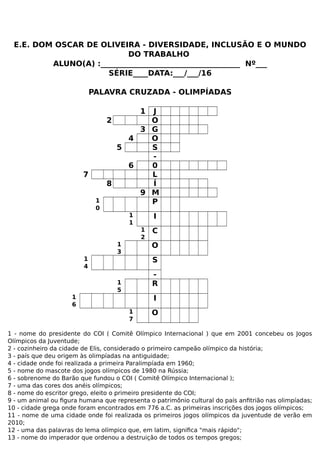 E.E. DOM OSCAR DE OLIVEIRA - DIVERSIDADE, INCLUSÃO E O MUNDO
DO TRABALHO
ALUNO(A) :_____________________________________ Nº___
SÉRIE____DATA:___/___/16
PALAVRA CRUZADA - OLIMPÍADAS
1 J
2 O
3 G
4 O
5 S
-
6 0
7 L
8 Í
9 M
1
0
P
1
1
I
1
2
C
1
3
O
1
4
S
-
1
5
R
1
6
I
1
7
O
1 - nome do presidente do COI ( Comitê Olímpico Internacional ) que em 2001 concebeu os Jogos
Olímpicos da Juventude;
2 - cozinheiro da cidade de Elis, considerado o primeiro campeão olímpico da história;
3 - país que deu origem às olimpíadas na antiguidade;
4 - cidade onde foi realizada a primeira Paralimpíada em 1960;
5 - nome do mascote dos jogos olímpicos de 1980 na Rússia;
6 - sobrenome do Barão que fundou o COI ( Comitê Olímpico Internacional );
7 - uma das cores dos anéis olímpicos;
8 - nome do escritor grego, eleito o primeiro presidente do COI;
9 - um animal ou figura humana que representa o patrimônio cultural do país anfitrião nas olimpíadas;
10 - cidade grega onde foram encontrados em 776 a.C. as primeiras inscrições dos jogos olímpicos;
11 - nome de uma cidade onde foi realizada os primeiros jogos olímpicos da juventude de verão em
2010;
12 - uma das palavras do lema olímpico que, em latim, significa "mais rápido";
13 - nome do imperador que ordenou a destruição de todos os tempos gregos;
 