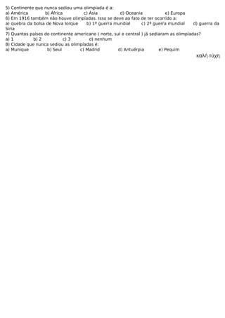 5) Continente que nunca sediou uma olimpíada é a:
a) América b) África c) Ásia d) Oceania e) Europa
6) Em 1916 também não houve olimpíadas. Isso se deve ao fato de ter ocorrido a:
a) quebra da bolsa de Nova Iorque b) 1ª guerra mundial c) 2ª guerra mundial d) guerra da
Síria
7) Quantos países do continente americano ( norte, sul e central ) já sediaram as olimpíadas?
a) 1 b) 2 c) 3 d) nenhum
8) Cidade que nunca sediou as olimpíadas é:
a) Munique b) Seul c) Madrid d) Antuérpia e) Pequim
καλή τύχη
 