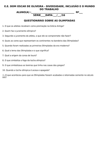 E.E. DOM OSCAR DE OLIVEIRA - DIVERSIDADE, INCLUSÃO E O MUNDO
DO TRABALHO
ALUNO(A) :_____________________________________ Nº___
SÉRIE____DATA:___/___/16
QUESTIONÁRIO SOBRE AS OLIMPÍADAS
1. O que os atletas recebiam como premiação na Grécia Antiga?
2. Quem faz o juramento olímpico?
3. Segundo o juramento do atleta, o que ele se compromete não fazer?
4. Quais as cores que representam os continentes na bandeira das Olimpíadas?
5. Quando foram realizadas as primeiras Olimpíadas da era moderna?
6. Qual o lema das Olimpíadas e o que significa?
7. Qual a origem da coroa de louro?
8. O que simboliza o fogo da tocha olímpica?
9. O que simbolizava as lareiras que tinha nas casas dos gregos?
10. Quando a tocha olímpica é acesa e apagada?
11. O que aconteceu para que as Olimpíadas fossem acabadas e retomadas somente no século
XIX?
 
