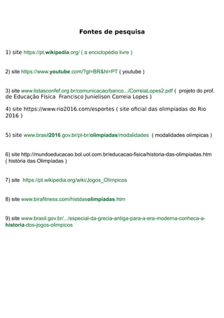 Fontes de pesquisa
1) site https://pt.wikipedia.org/ ( a enciclopédia livre )
2) site https://www.youtube.com/?gl=BR&hl=PT ( youtube )
3) site www.listasconfef.org.br/comunicacao/banco.../CorreiaLopes2.pdf ( projeto do prof.
de Educação Física Francisco Junielison Correia Lopes )
4) site https://www.rio2016.com/esportes ( site oficial das olimpíadas do Rio
2016 )
5) site www.brasil2016.gov.br/pt-br/olimpiadas/modalidades ( modalidades olímpicas )
6) site http://mundoeducacao.bol.uol.com.br/educacao-fisica/historia-das-olimpiadas.htm
( história das Olimpíadas )
7) site https://pt.wikipedia.org/wiki/Jogos_Olímpicos
8) site www.birafitness.com/histdasolimpiadas.htm
9) site www.brasil.gov.br/.../especial-da-grecia-antiga-para-a-era-moderna-conheca-a-
historia-dos-jogos-olimpicos
 