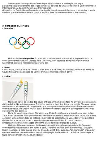 Somente em 19 de Junho de 2001 é que foi oficializada a realização dos jogos
paraolímpicos paralelamente aos jogos olímpicos, através de um acordo entre o Comitê Olímpico
Internacional e o Comitê Paralímpico Internacional.
O logotipo do Comitê Paraolímpico Internacional é constituído de três cores: o vermelho, o azul e
o verde, que simbolizam mente, corpo e espírito. Este se tornou também o lema do CPI.
2. SÍMBOLOS OLÍMPICOS
- bandeira:
O símbolo das olimpíadas é composto por cinco anéis entrelaçados, representando os
cinco continentes: Oceania (verde), Ásia (amarelo), África (preto), Europa (azul) e América
(vermelho), cada um representado por uma cor.
- lema:
Citius, Altius, Fortius (O mais rápido, o mais alto, o mais forte) foi proposto pelo Barão Pierre de
Coubertin quando da criação do Comitê Olímpico Internacional em 1894.
- tocha:
Na maior parte, as lendas dos povos antigos afirmam que o fogo foi enviado dos céus como
dádiva divina. Na mitologia grega, Prometeu roubou o fogo dos deuses no monte Olimpo e deu-o
aos humanos. O fogo era tão importante, que em algumas sociedades mantinha-se acesa uma
chama perpétua. Na Grécia, muitas casas tinham uma lareira sagrada, que representava a vida
ou o espírito das pessoas.
Durante os primeiros Jogos Olímpicos, em 776 a.C., realizou-se o sacrifício de cem bois a
Zeus, e um sacerdote ficou postado na extremidade do estádio, segurando uma tocha. Os atletas
correram até a extremidade do estádio em direção ao sacerdote, e o vencedor teve o privilégio
de apanhar a tocha e acender o fogo do altar para os sacrifícios. A chama queimou
simbolicamente durante os jogos em honra a este sacrifício oferecido a Zeus.
Os jogos Olímpicos originais destinavam-se a atiçar as chamas da adoração. Surgiram
como festividades religiosas em honra a Zeus, supremo entre os deuses do Olimpo. Tais jogos
foram realizados a cada quatro anos de 776 a.C. à 394 d.C., quando o "cristianizado" imperador
romano Teodósio "decretou que as festividades pagãs deviam cessar". A Grécia, que na época
fazia parte do Império Romano, obedeceu.
 