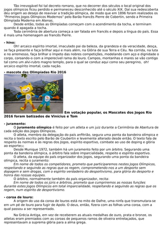 Tão irrevogável foi tal decreto romano, que no decorrer dos séculos o local original dos
jogos olímpicos ficou perdido e permaneceu desconhecido até o século XIX. Daí sua redescoberta
deu origem ao desejo de reavivar a tradição olímpica, de modo que em 1896 foram realizados os
"Primeiros Jogos Olímpicos Modernos" pelo Barão francês Pierre de Cobertin, sendo a Primeira
Olimpíada Moderna em Atenas.
Desde então, todas as Olimpíadas começam com o acendimento da tocha, e terminam
quando é apagada a tocha.
Toda cerimônia de abertura começa a ser falada em francês e depois a língua do país. Essa
é mais uma homenagem ao francês Pierre.
- hino:
Oh! arcaico espírito imortal, imaculado pai da beleza, da grandeza e da veracidade, desça,
se faça presente e faça brilhar aqui e mais além, na Glória de sua Terra e Céu. Na corrida, na luta
e no arremesso, faça brilhar o ímpeto das nobres competições, modelando com aço e dignidade o
corpo, coroando-o com a imperecível rama do louro. Campos, montanhas e mares se vão contigo
tal como um alvi-rubro magno templo, para o qual se conduz aqui como seu peregrino, oh!
arcaico espírito imortal, cada nação.
- mascote das Olimpíadas Rio 2016
Em votação popular, os Mascotes dos Jogos Rio
2016 foram batizados de Vinícius e Tom
- juramento:
O juramento olímpico é feito por um atleta e um juiz durante a Cerimônia de Abertura de
cada edição dos Jogos Olímpicos.
O atleta, membro da delegação do país anfitrião, segura uma ponta da bandeira olímpica e
recita o texto escrito pelo Barão de Coubertin e levemente alterado desde então. O texto fala de
respeito às normas e às regras dos Jogos, espírito esportivo, combate ao uso de doping e glória
ao esporte[1]
Desde Munique 1972, também há um juramento feito por um árbitro. Segurando uma
ponta da bandeira olímpica, o árbitro fala sobre imparcialidade, respeito e espírito esportivo.
O atleta, da equipe do país organizador dos Jogos, segurando uma ponta da bandeira
olímpica, recita o juramento:
Em nome de todos os competidores, prometo que participaremos nestes Jogos Olímpicos,
respeitando e seguindo as regras que os regem, comprometendo-nos a um desporto sem
dopagem e sem drogas, com o espírito verdadeiro do desportivismo, para glória do desporto e
honra das nossas equipes.
O árbitro, normalmente também do país organizador, recita:
Em nome de todos os júris e árbitros, prometo que cumpriremos as nossas funções
durante estes Jogos Olímpicos em total imparcialidade, respeitando e seguindo as regras que os
regem, num espírito de desportivismo.
- coroa de louro:
A origem do uso da coroa de louros está no mito de Dafne, uma ninfa que transmutara-se
em um pé de louro para fugir de Apolo. O deus, então, fizera com as folhas uma coroa, com a
qual passou a ser representado.
Na Grécia Antiga, em vez de receberem as atuais medalhas de ouro, prata e bronze, os
atletas eram premiados com as coroas de pequenos ramos de oliveira entrelaçados, que
representavam a suprema glória para a alma grega.
 
