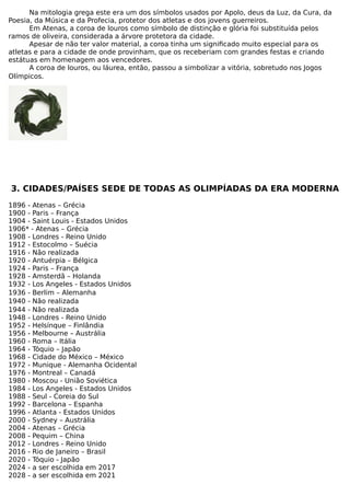 Na mitologia grega este era um dos símbolos usados por Apolo, deus da Luz, da Cura, da
Poesia, da Música e da Profecia, protetor dos atletas e dos jovens guerreiros.
Em Atenas, a coroa de louros como símbolo de distinção e glória foi substituída pelos
ramos de oliveira, considerada a árvore protetora da cidade.
Apesar de não ter valor material, a coroa tinha um significado muito especial para os
atletas e para a cidade de onde provinham, que os receberiam com grandes festas e criando
estátuas em homenagem aos vencedores.
A coroa de louros, ou láurea, então, passou a simbolizar a vitória, sobretudo nos Jogos
Olímpicos.
3. CIDADES/PAÍSES SEDE DE TODAS AS OLIMPÍADAS DA ERA MODERNA
1896 - Atenas – Grécia
1900 - Paris – França
1904 - Saint Louis - Estados Unidos
1906* - Atenas – Grécia
1908 - Londres - Reino Unido
1912 - Estocolmo – Suécia
1916 - Não realizada
1920 - Antuérpia – Bélgica
1924 - Paris – França
1928 - Amsterdã – Holanda
1932 - Los Angeles - Estados Unidos
1936 - Berlim – Alemanha
1940 - Não realizada
1944 - Não realizada
1948 - Londres - Reino Unido
1952 - Helsínque – Finlândia
1956 - Melbourne – Austrália
1960 - Roma – Itália
1964 - Tóquio – Japão
1968 - Cidade do México – México
1972 - Munique - Alemanha Ocidental
1976 - Montreal – Canadá
1980 - Moscou - União Soviética
1984 - Los Angeles - Estados Unidos
1988 - Seul - Coreia do Sul
1992 - Barcelona – Espanha
1996 - Atlanta - Estados Unidos
2000 - Sydney – Austrália
2004 - Atenas – Grécia
2008 - Pequim – China
2012 - Londres - Reino Unido
2016 - Rio de Janeiro – Brasil
2020 - Tóquio - Japão
2024 - a ser escolhida em 2017
2028 - a ser escolhida em 2021
 