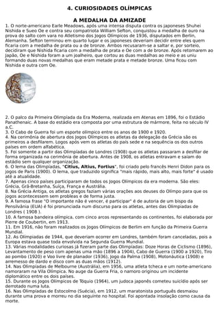4. CURIOSIDADES OLÍMPICAS
A MEDALHA DA AMIZADE
1. O norte-americano Earle Meadows, após uma intensa disputa contra os japoneses Shuhei
Nishida e Sueo Oe e contra seu compatriota William Sefton, conquistou a medalha de ouro na
prova do salto com vara no Atletismo dos Jogos Olímpicos de 1936, disputados em Berlin,
Alemanha. Sefton terminou em quarto lugar e os japoneses deveriam decidir entre eles quem
ficaria com a medalha de prata ou a de bronze. Ambos recusaram-se a saltar e, por sorteio,
decidiram que Nishida ficaria com a medalha de prata e Oe com a de bronze. Após retornarem ao
Japão, Oe e Nishida foram a um joalheiro, que cortou as duas medalhas ao meio e as uniu
formando duas novas medalhas que eram metade prata e metade bronze. Uma ficou com
Nishida e outra com Oe.
2. O palco da Primeira Olimpíada da Era Moderna, realizada em Atenas em 1896, foi o Estádio
Panathenaic. A base do estádio era composta por uma estrutura de mármore, feita no século IV
a.C.
3. O Cabo de Guerra foi um esporte olímpico entre os anos de 1900 e 1920.
4. Na cerimônia de abertura dos Jogos Olímpicos os atletas da delegação da Grécia são os
primeiros a desfilarem. Logos após vem os atletas do país sede e na sequência os dos outros
países em ordem alfabética.
5. Foi somente a partir das Olimpíadas de Londres (1908) que os atletas passaram a desfilar de
forma organizada na cerimônia de abertura. Antes de 1908, os atletas entravam e saíam do
estádio sem qualquer organização.
6. O lema das Olimpíadas, "Citius, Altius, Fortius", foi criado pelo francês Henri Didon para os
jogos de Paris (1900). O lema, que traduzido significa "mais rápido, mais alto, mais forte" é usado
até a atualidade.
7. Apenas cinco países participaram de todos os Jogos Olímpicos da era moderna. São eles:
Grécia, Grã-Bretanha, Suíça, França e Austrália.
8. Na Grécia Antiga, os atletas gregos faziam várias orações aos deuses do Olímpo para que os
jogos acontecessem sem probleas e de forma justa.
9. A famosa frase "O importante não é vencer, é participar" é de autoria de um bispo da
Pensilvânia (EUA) é foi pronunciada num discurso para os atletas, antes das Olimpiadas de
Londres ( 1908 ).
10. A famosa bandeira olímpica, com cinco arcos representando os continentes, foi elaborada por
Pierre de Coubertin, em 1913.
11. Em 1916, não foram realizados os Jogos Olímpicos de Berlim em função da Primeira Guerra
Mundial.
12. As Olímpiadas de 1944, que deveriam ocorrer em Londres, também foram canceladas, pois a
Europa estava quase toda envolvida na Segunda Guerra Mundial.
13. Várias modalidades curiosas já fizeram parte das Olimpíadas: Doze Horas de Ciclismo (1896),
Levantamento de peso com apenas uma mão (1896 a 1904), Cabo de Guerra (1900 a 1920), Tiro
ao pombo (1920) e Voo livre de planador (1936), Jogo da Palma (1908), Motonáutica (1908) e
arremesso de dardo e disco com as duas mãos (1912).
14. Nas Olimpíadas de Melbourne (Austrália), em 1956, uma atleta tcheca e um norte-americano
namoraram na Vila Olímpica. No auge da Guerra Fria, o namoro originou um incidente
diplomático entre os dois países.
15. Durante os Jogos Olímpicos de Tóquio (1964), um judoca japonês cometeu suicídio após ser
derrotado numa luta.
16. Nas Olimpíadas de Estocolmo (Suécia), em 1912, um maratonista português desmaiou
durante uma prova e morreu no dia seguinte no hospital. Foi apontada insolação como causa da
morte.
 